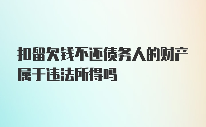 扣留欠钱不还债务人的财产属于违法所得吗