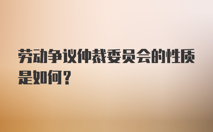 劳动争议仲裁委员会的性质是如何？