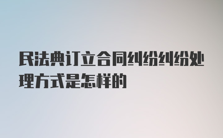 民法典订立合同纠纷纠纷处理方式是怎样的