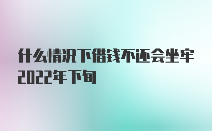 什么情况下借钱不还会坐牢2022年下旬