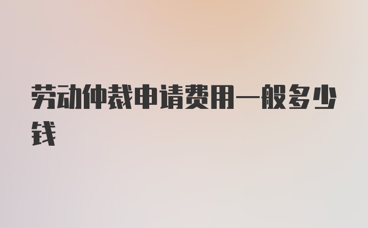 劳动仲裁申请费用一般多少钱