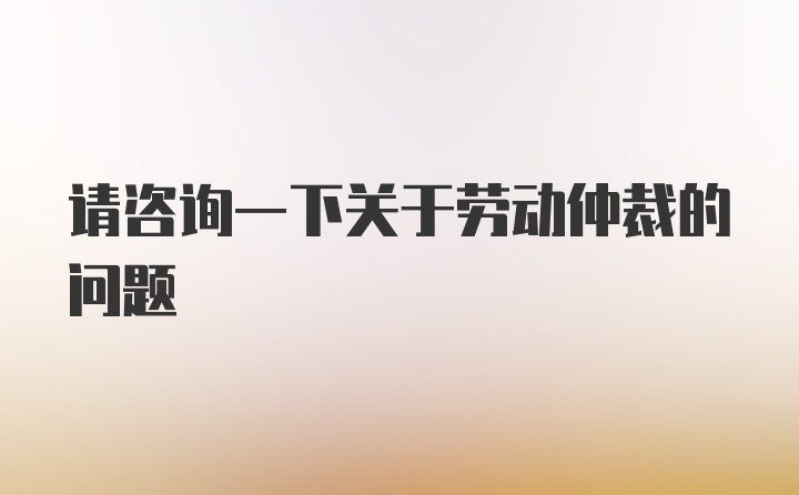 请咨询一下关于劳动仲裁的问题