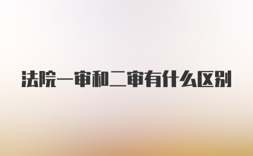 法院一审和二审有什么区别