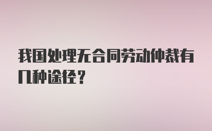 我国处理无合同劳动仲裁有几种途径？