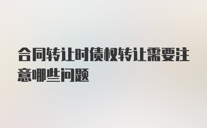 合同转让时债权转让需要注意哪些问题