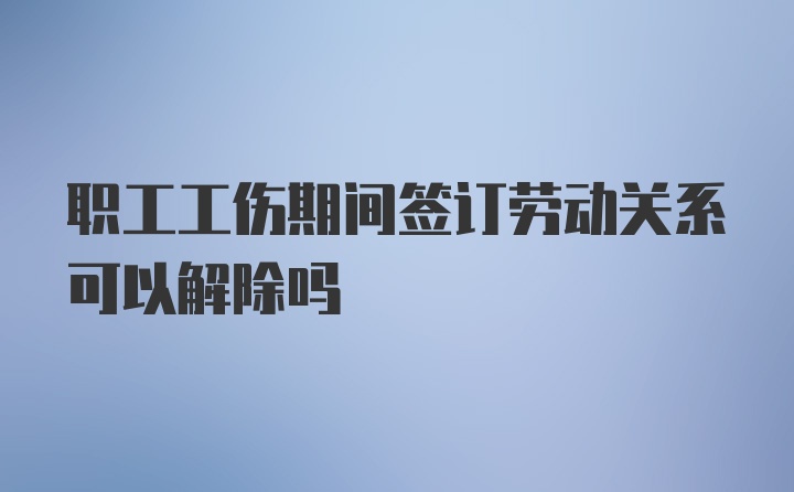 职工工伤期间签订劳动关系可以解除吗