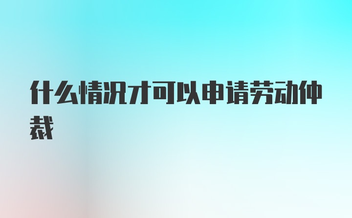 什么情况才可以申请劳动仲裁