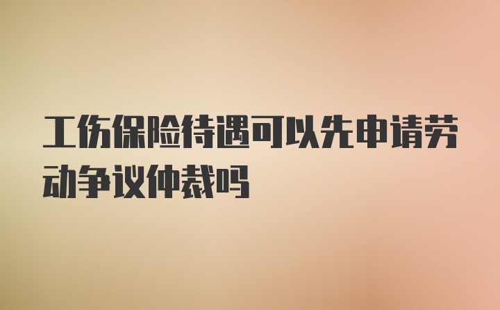 工伤保险待遇可以先申请劳动争议仲裁吗