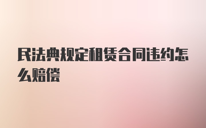 民法典规定租赁合同违约怎么赔偿