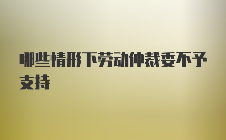 哪些情形下劳动仲裁委不予支持