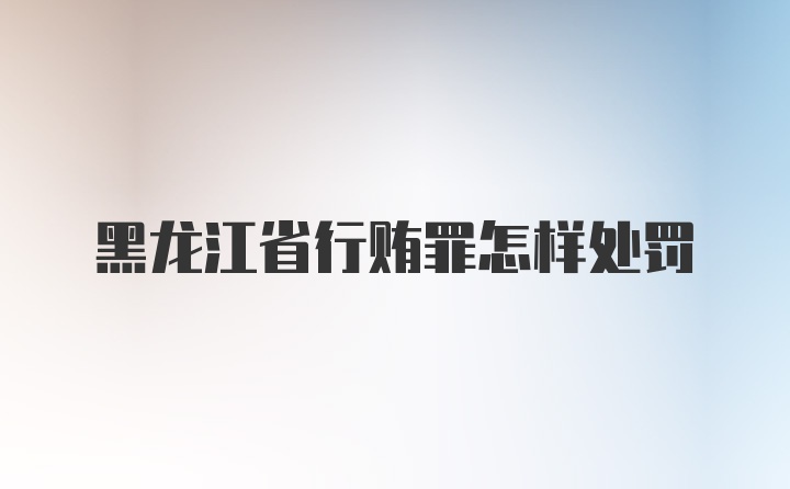 黑龙江省行贿罪怎样处罚