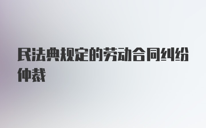 民法典规定的劳动合同纠纷仲裁