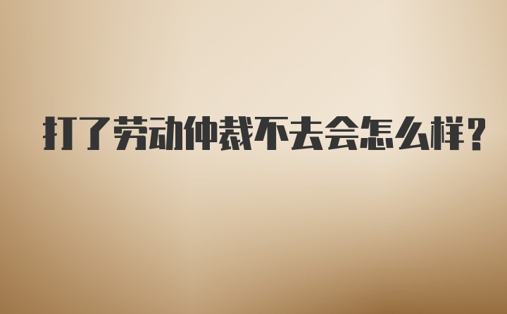 打了劳动仲裁不去会怎么样？