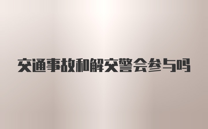 交通事故和解交警会参与吗