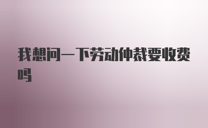 我想问一下劳动仲裁要收费吗