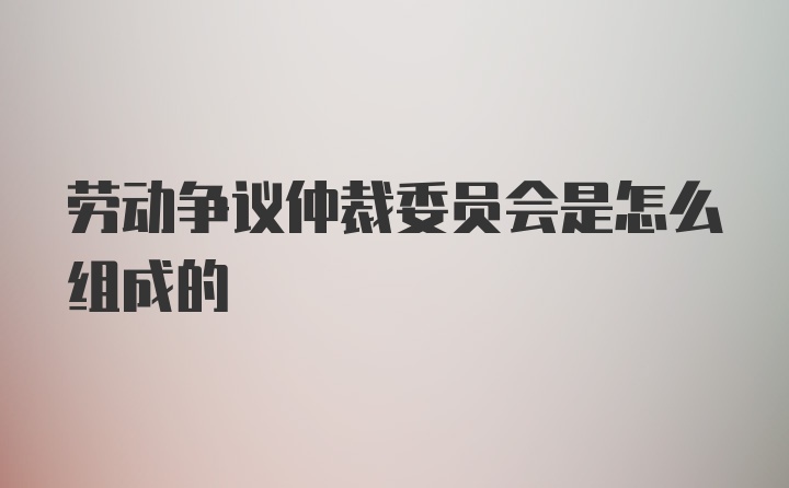 劳动争议仲裁委员会是怎么组成的