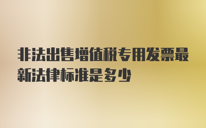 非法出售增值税专用发票最新法律标准是多少