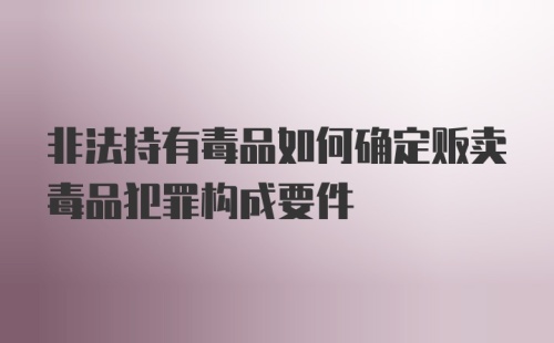 非法持有毒品如何确定贩卖毒品犯罪构成要件