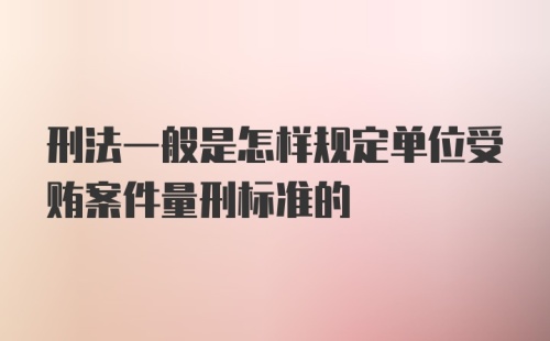 刑法一般是怎样规定单位受贿案件量刑标准的