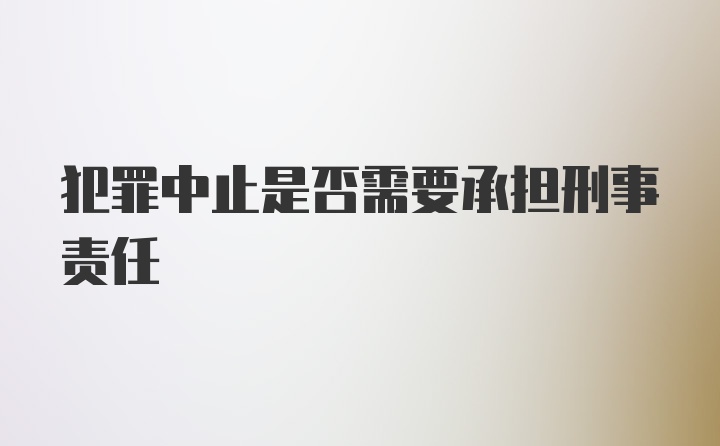 犯罪中止是否需要承担刑事责任