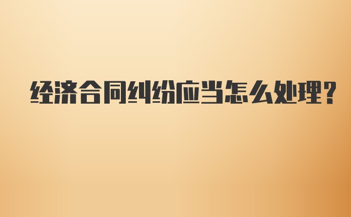 经济合同纠纷应当怎么处理？