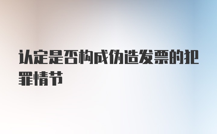 认定是否构成伪造发票的犯罪情节