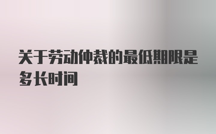 关于劳动仲裁的最低期限是多长时间