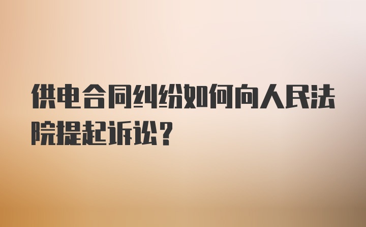 供电合同纠纷如何向人民法院提起诉讼？