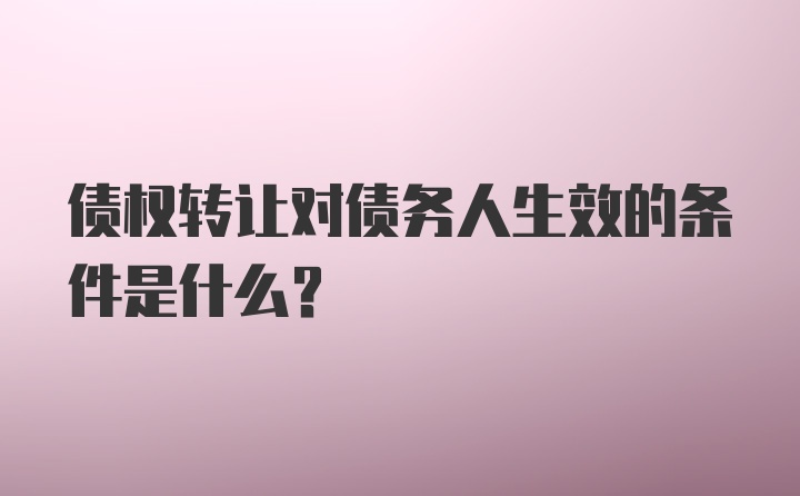 债权转让对债务人生效的条件是什么？