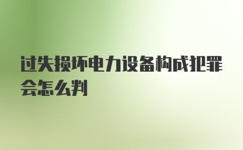 过失损坏电力设备构成犯罪会怎么判