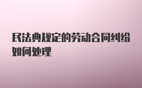 民法典规定的劳动合同纠纷如何处理