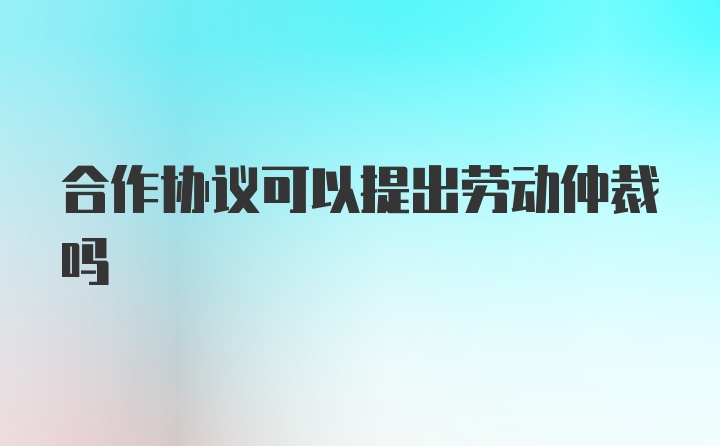 合作协议可以提出劳动仲裁吗