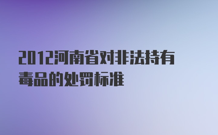 2012河南省对非法持有毒品的处罚标准