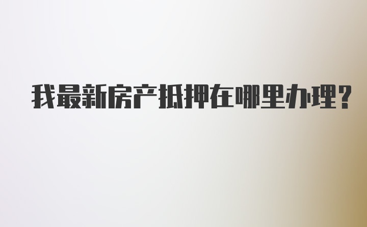 我最新房产抵押在哪里办理？