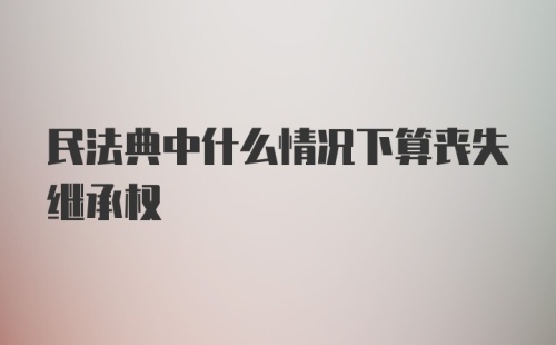 民法典中什么情况下算丧失继承权