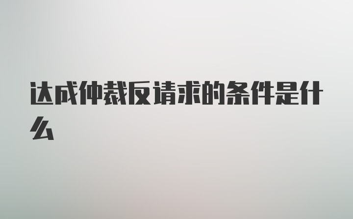 达成仲裁反请求的条件是什么