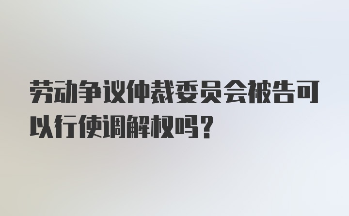 劳动争议仲裁委员会被告可以行使调解权吗？