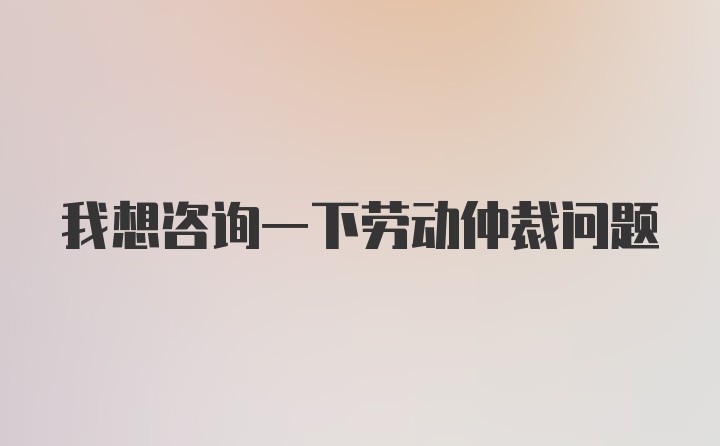 我想咨询一下劳动仲裁问题