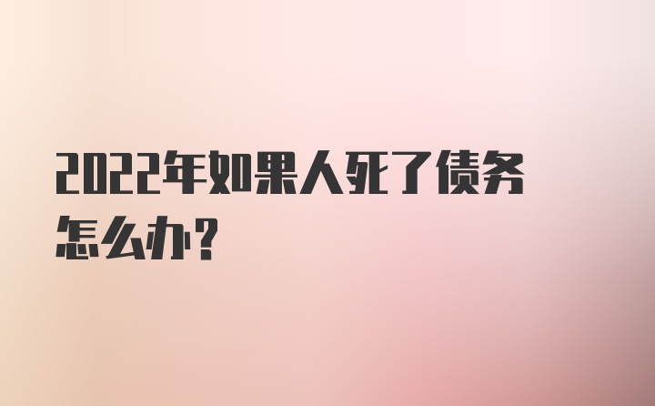 2022年如果人死了债务怎么办？