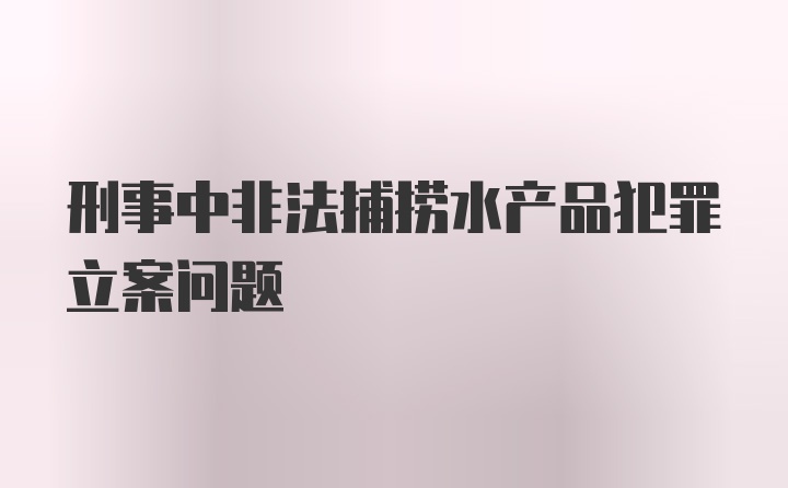 刑事中非法捕捞水产品犯罪立案问题