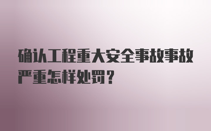 确认工程重大安全事故事故严重怎样处罚？