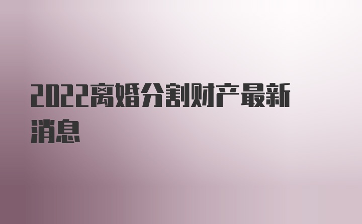 2022离婚分割财产最新消息