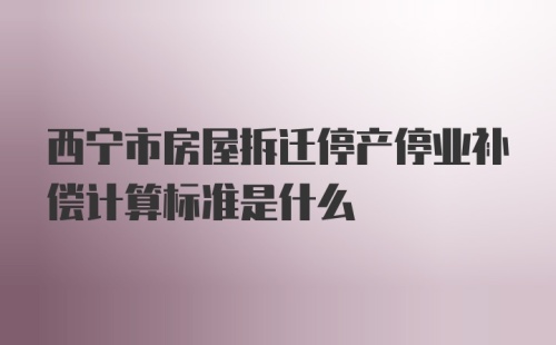 西宁市房屋拆迁停产停业补偿计算标准是什么