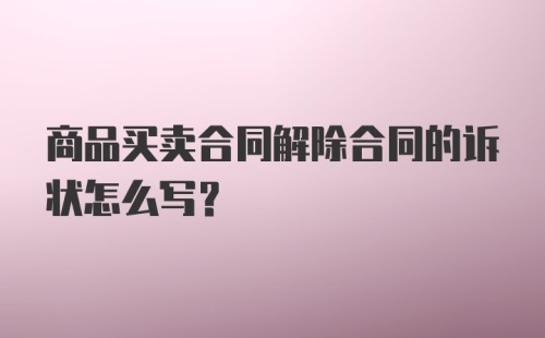 商品买卖合同解除合同的诉状怎么写？