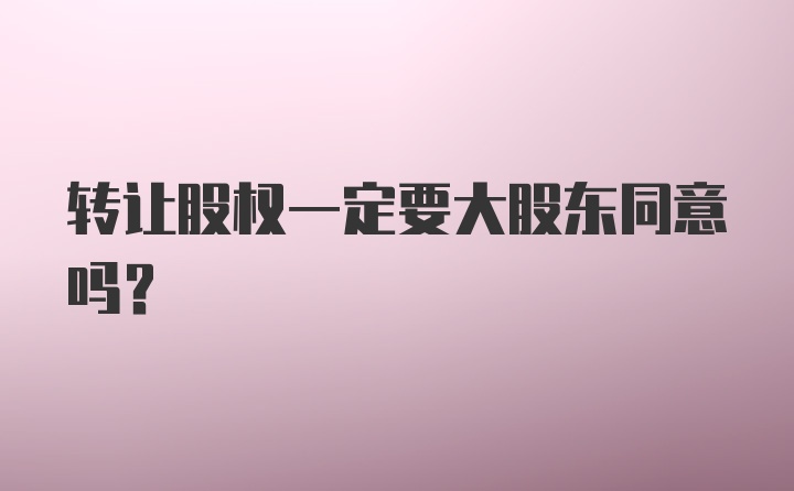 转让股权一定要大股东同意吗?