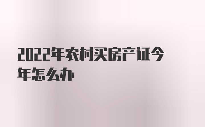 2022年农村买房产证今年怎么办