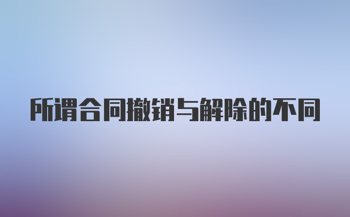 所谓合同撤销与解除的不同