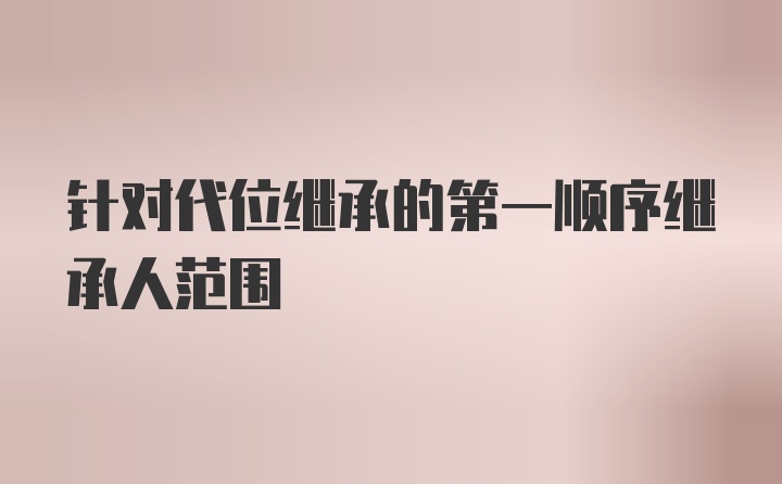 针对代位继承的第一顺序继承人范围