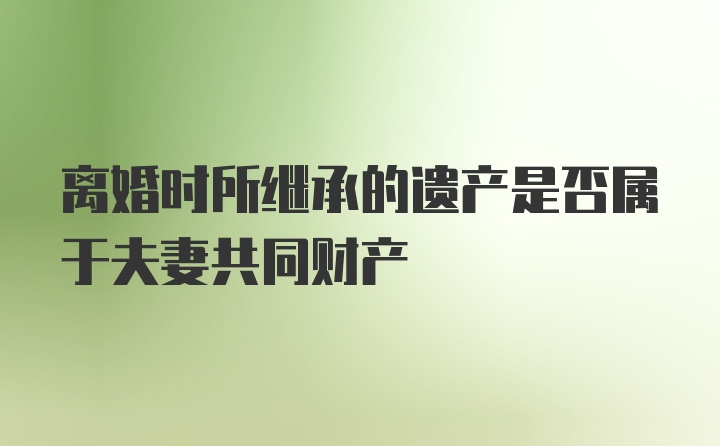 离婚时所继承的遗产是否属于夫妻共同财产