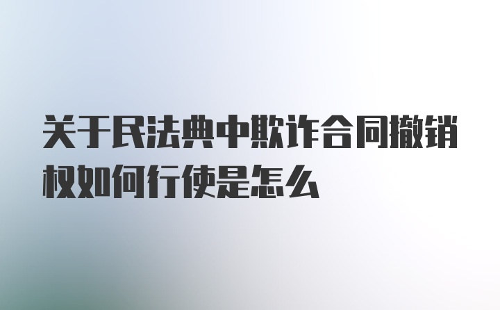 关于民法典中欺诈合同撤销权如何行使是怎么